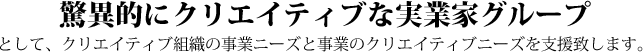 驚異的にクリエイティブな実業家グループ として、クリエイティブ組織の事業ニーズと事業のクリエイティブニーズを支援致します。